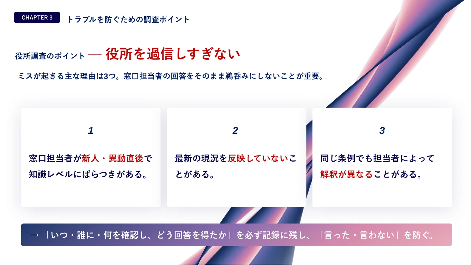 役所調査のポイント、役所を過信しすぎない。ミスが起きる主な理由は3つ。1 窓口担当者が新人・異動直後で知識レベルにばらつきがある。2 最新の現況を反映していないことがある。3 同じ条例でも担当者によって解釈が異なることがある。対策は「いつ・誰に・何を確認し、どう回答を得たか」を必ず記録に残し、「言った・言わない」を防ぐこと